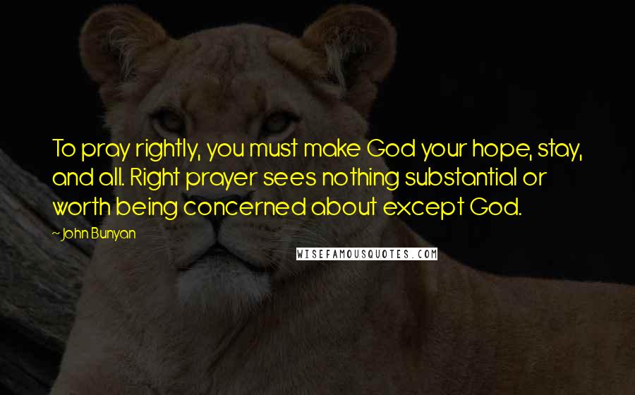 John Bunyan Quotes: To pray rightly, you must make God your hope, stay, and all. Right prayer sees nothing substantial or worth being concerned about except God.