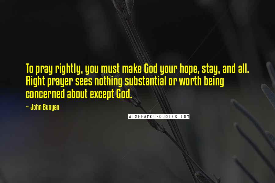 John Bunyan Quotes: To pray rightly, you must make God your hope, stay, and all. Right prayer sees nothing substantial or worth being concerned about except God.