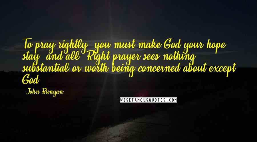 John Bunyan Quotes: To pray rightly, you must make God your hope, stay, and all. Right prayer sees nothing substantial or worth being concerned about except God.