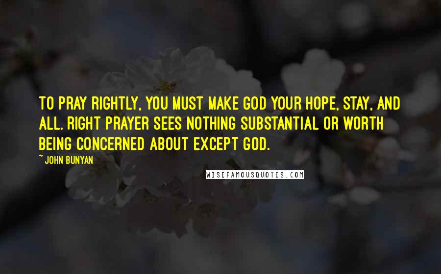 John Bunyan Quotes: To pray rightly, you must make God your hope, stay, and all. Right prayer sees nothing substantial or worth being concerned about except God.