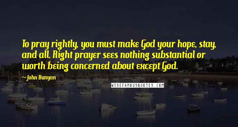 John Bunyan Quotes: To pray rightly, you must make God your hope, stay, and all. Right prayer sees nothing substantial or worth being concerned about except God.