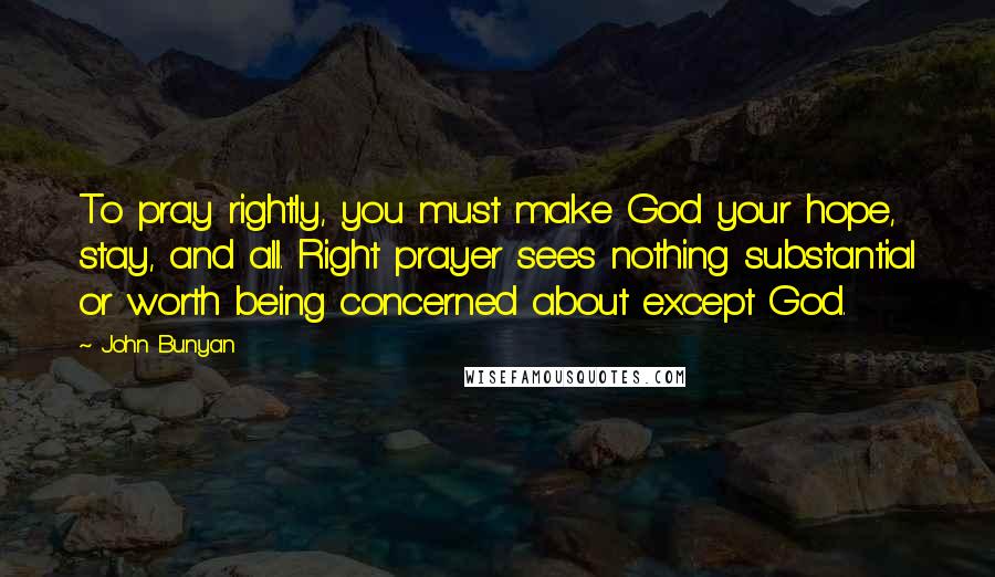 John Bunyan Quotes: To pray rightly, you must make God your hope, stay, and all. Right prayer sees nothing substantial or worth being concerned about except God.