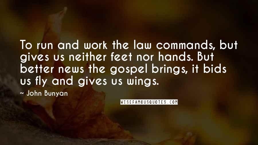 John Bunyan Quotes: To run and work the law commands, but gives us neither feet nor hands. But better news the gospel brings, it bids us fly and gives us wings.