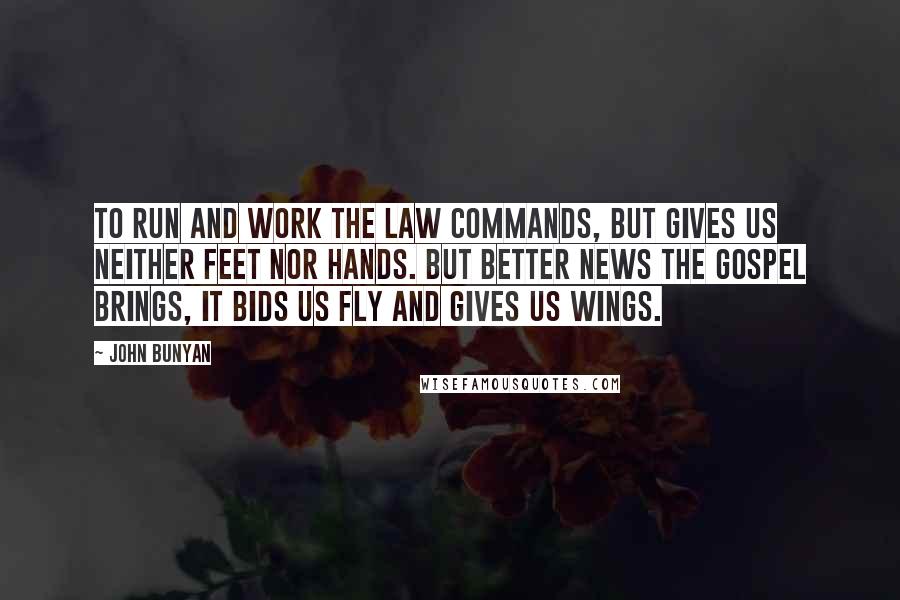 John Bunyan Quotes: To run and work the law commands, but gives us neither feet nor hands. But better news the gospel brings, it bids us fly and gives us wings.