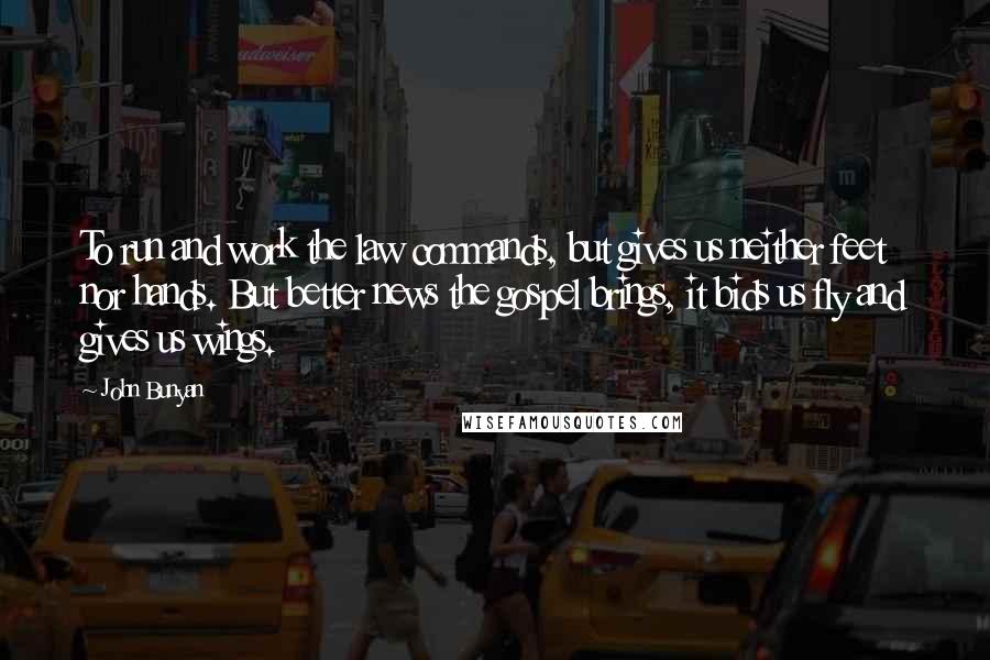 John Bunyan Quotes: To run and work the law commands, but gives us neither feet nor hands. But better news the gospel brings, it bids us fly and gives us wings.