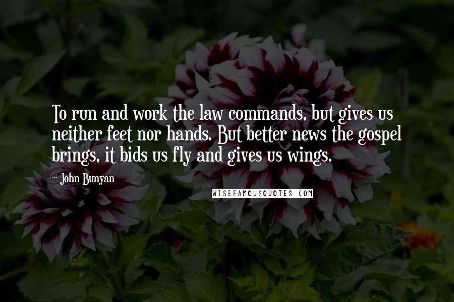 John Bunyan Quotes: To run and work the law commands, but gives us neither feet nor hands. But better news the gospel brings, it bids us fly and gives us wings.