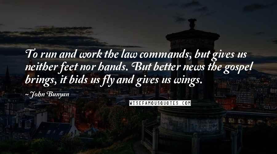 John Bunyan Quotes: To run and work the law commands, but gives us neither feet nor hands. But better news the gospel brings, it bids us fly and gives us wings.