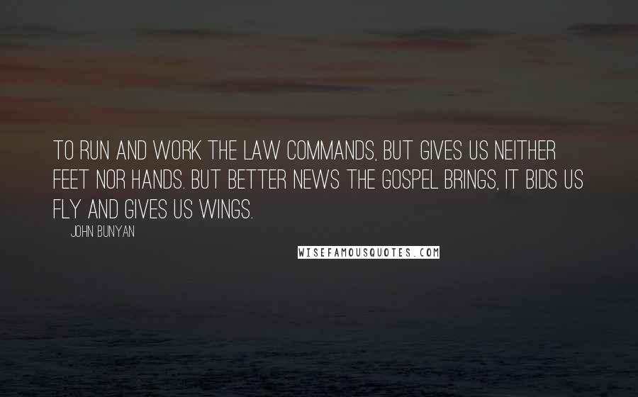 John Bunyan Quotes: To run and work the law commands, but gives us neither feet nor hands. But better news the gospel brings, it bids us fly and gives us wings.