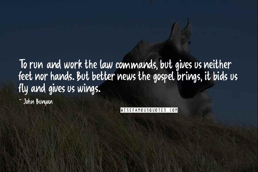 John Bunyan Quotes: To run and work the law commands, but gives us neither feet nor hands. But better news the gospel brings, it bids us fly and gives us wings.