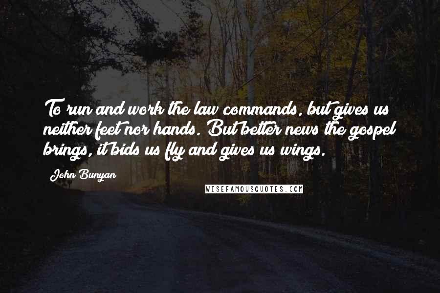 John Bunyan Quotes: To run and work the law commands, but gives us neither feet nor hands. But better news the gospel brings, it bids us fly and gives us wings.