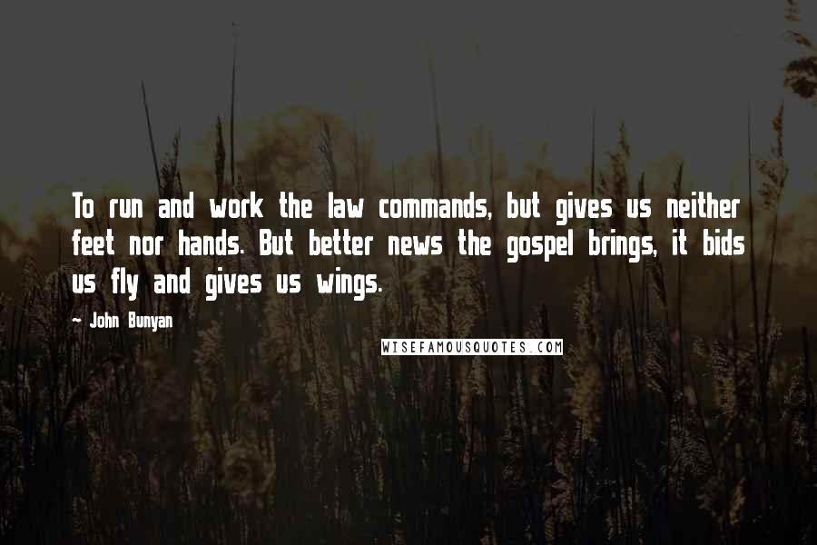 John Bunyan Quotes: To run and work the law commands, but gives us neither feet nor hands. But better news the gospel brings, it bids us fly and gives us wings.