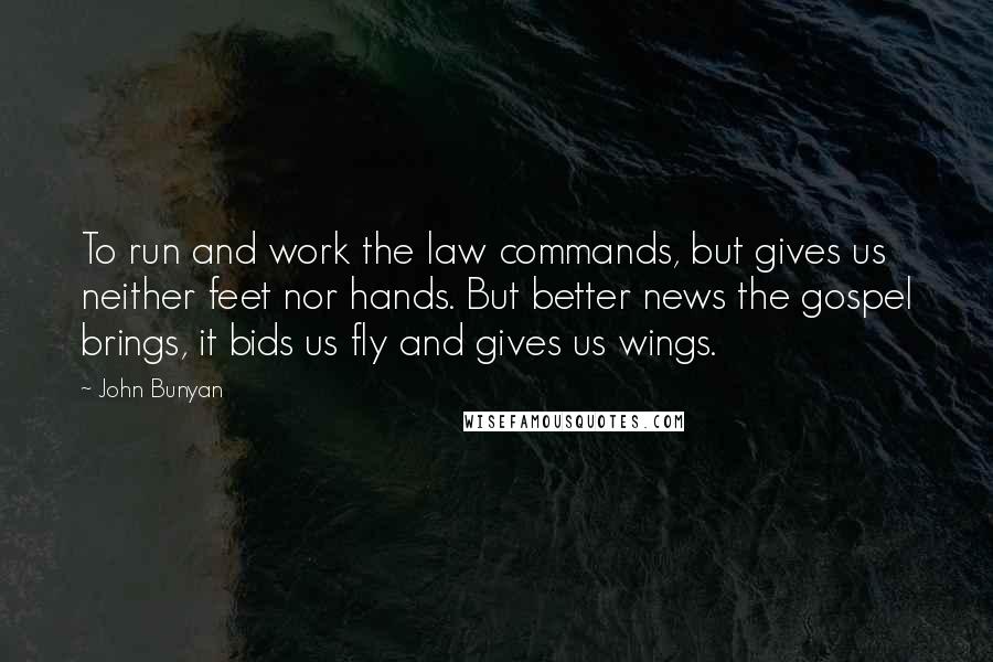 John Bunyan Quotes: To run and work the law commands, but gives us neither feet nor hands. But better news the gospel brings, it bids us fly and gives us wings.