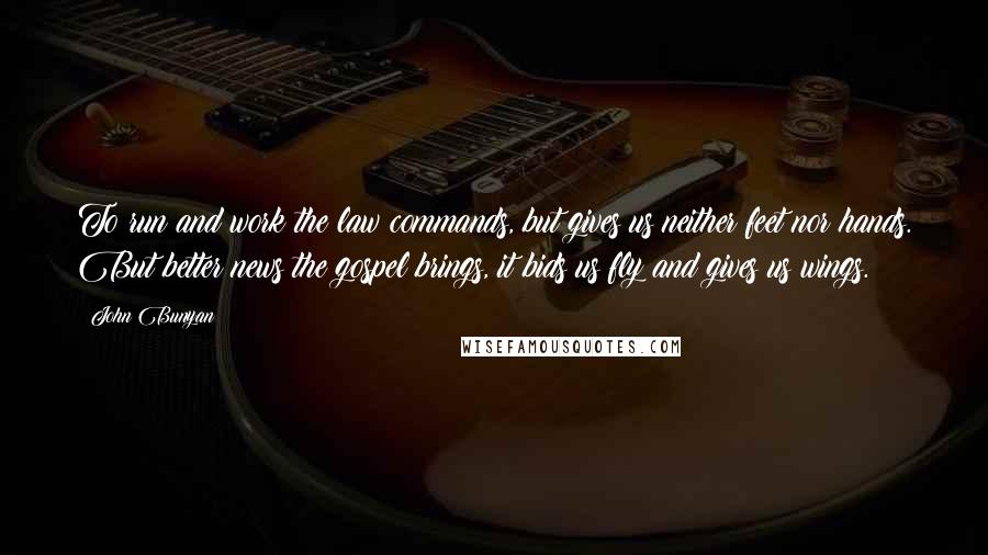 John Bunyan Quotes: To run and work the law commands, but gives us neither feet nor hands. But better news the gospel brings, it bids us fly and gives us wings.