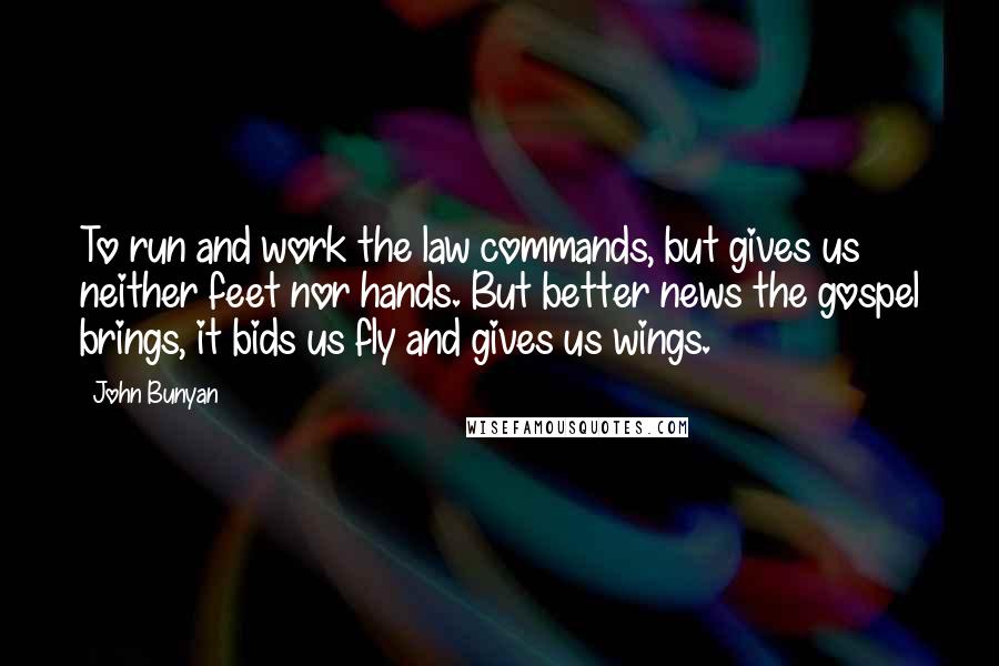 John Bunyan Quotes: To run and work the law commands, but gives us neither feet nor hands. But better news the gospel brings, it bids us fly and gives us wings.