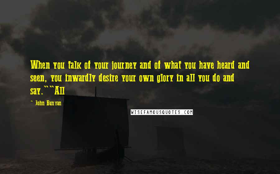 John Bunyan Quotes: When you talk of your journey and of what you have heard and seen, you inwardly desire your own glory in all you do and say.""All