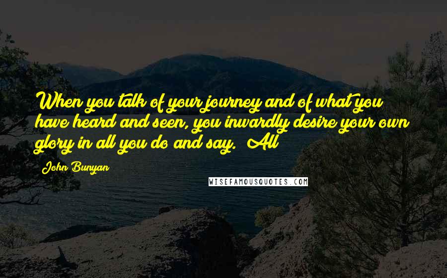 John Bunyan Quotes: When you talk of your journey and of what you have heard and seen, you inwardly desire your own glory in all you do and say.""All