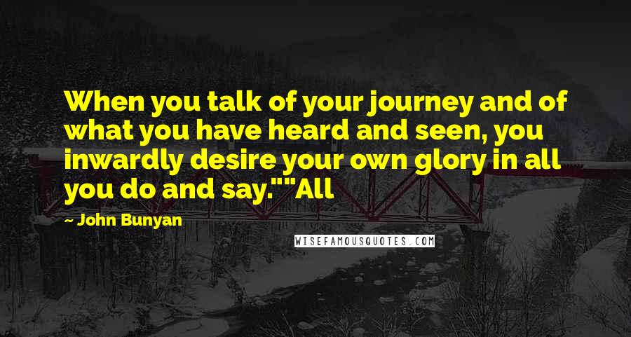 John Bunyan Quotes: When you talk of your journey and of what you have heard and seen, you inwardly desire your own glory in all you do and say.""All