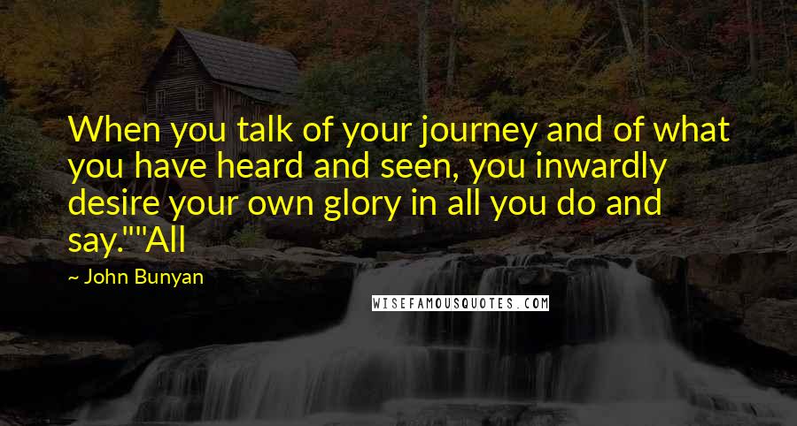 John Bunyan Quotes: When you talk of your journey and of what you have heard and seen, you inwardly desire your own glory in all you do and say.""All