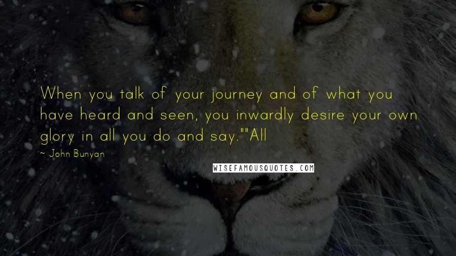 John Bunyan Quotes: When you talk of your journey and of what you have heard and seen, you inwardly desire your own glory in all you do and say.""All