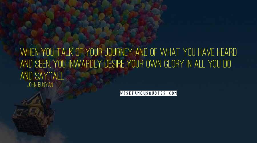 John Bunyan Quotes: When you talk of your journey and of what you have heard and seen, you inwardly desire your own glory in all you do and say.""All