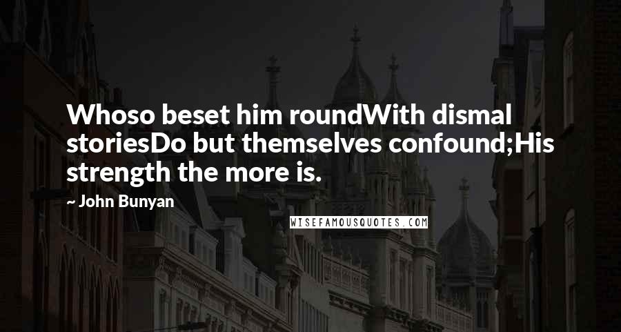 John Bunyan Quotes: Whoso beset him roundWith dismal storiesDo but themselves confound;His strength the more is.