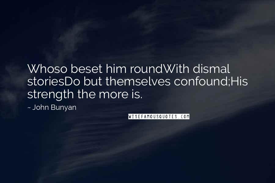 John Bunyan Quotes: Whoso beset him roundWith dismal storiesDo but themselves confound;His strength the more is.