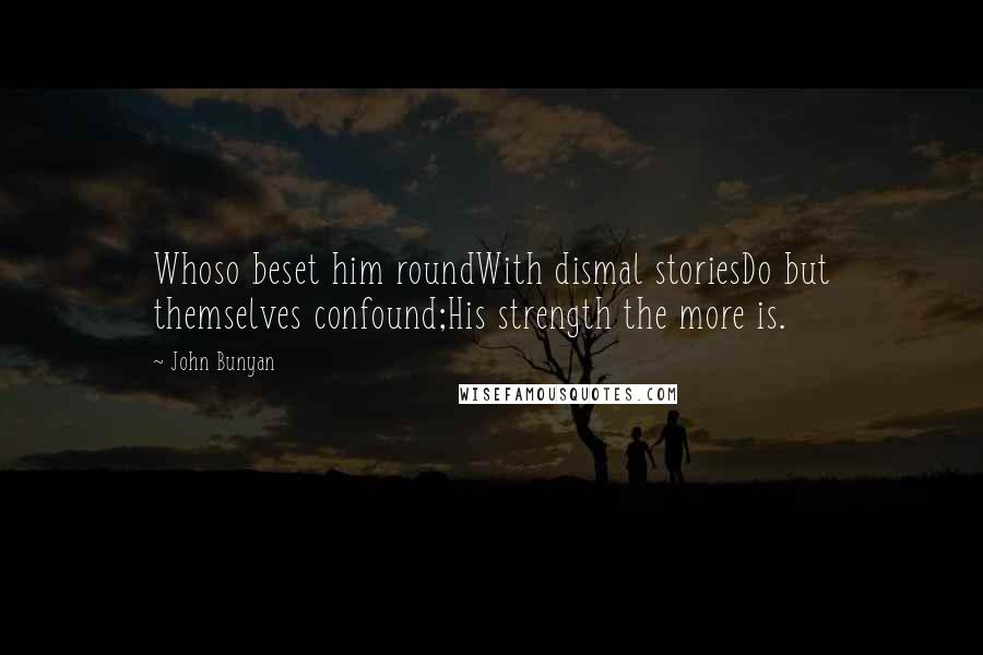 John Bunyan Quotes: Whoso beset him roundWith dismal storiesDo but themselves confound;His strength the more is.