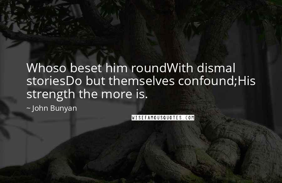 John Bunyan Quotes: Whoso beset him roundWith dismal storiesDo but themselves confound;His strength the more is.