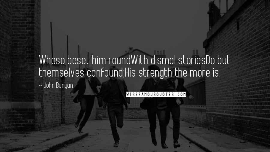 John Bunyan Quotes: Whoso beset him roundWith dismal storiesDo but themselves confound;His strength the more is.