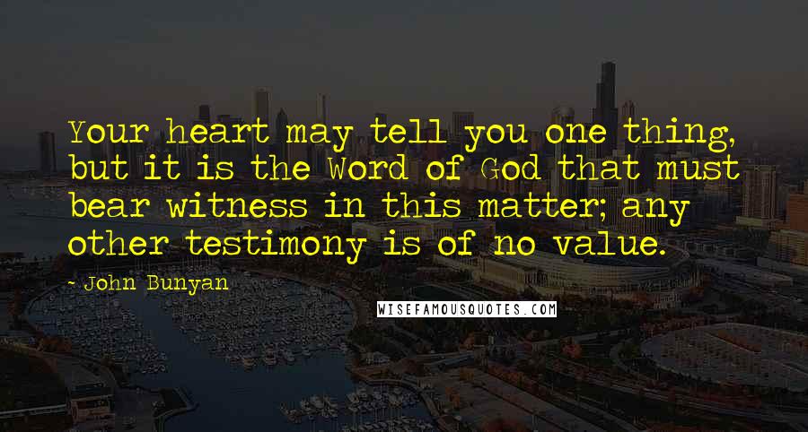 John Bunyan Quotes: Your heart may tell you one thing, but it is the Word of God that must bear witness in this matter; any other testimony is of no value.