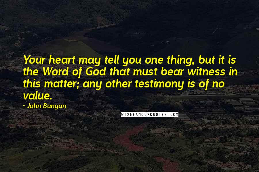 John Bunyan Quotes: Your heart may tell you one thing, but it is the Word of God that must bear witness in this matter; any other testimony is of no value.