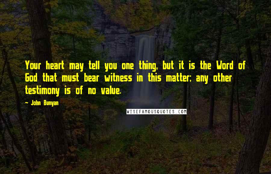 John Bunyan Quotes: Your heart may tell you one thing, but it is the Word of God that must bear witness in this matter; any other testimony is of no value.