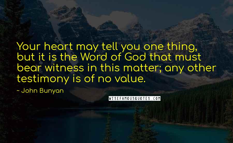 John Bunyan Quotes: Your heart may tell you one thing, but it is the Word of God that must bear witness in this matter; any other testimony is of no value.