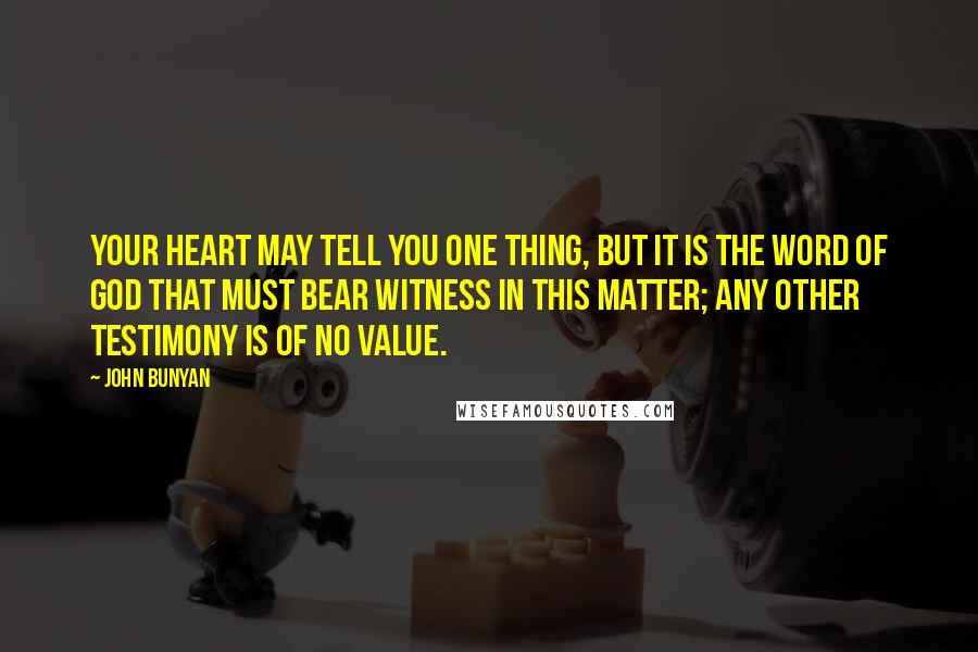 John Bunyan Quotes: Your heart may tell you one thing, but it is the Word of God that must bear witness in this matter; any other testimony is of no value.
