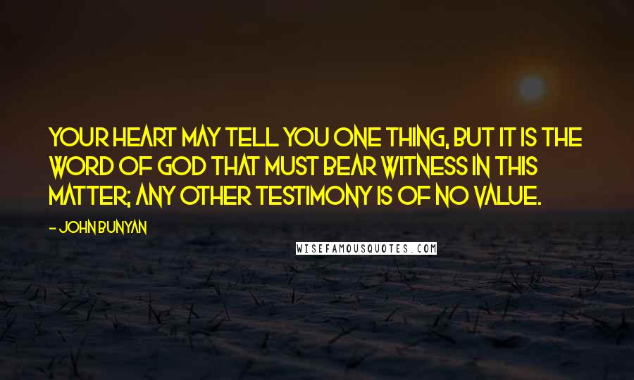 John Bunyan Quotes: Your heart may tell you one thing, but it is the Word of God that must bear witness in this matter; any other testimony is of no value.