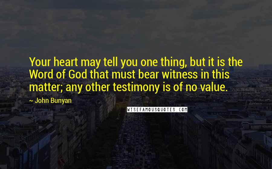 John Bunyan Quotes: Your heart may tell you one thing, but it is the Word of God that must bear witness in this matter; any other testimony is of no value.