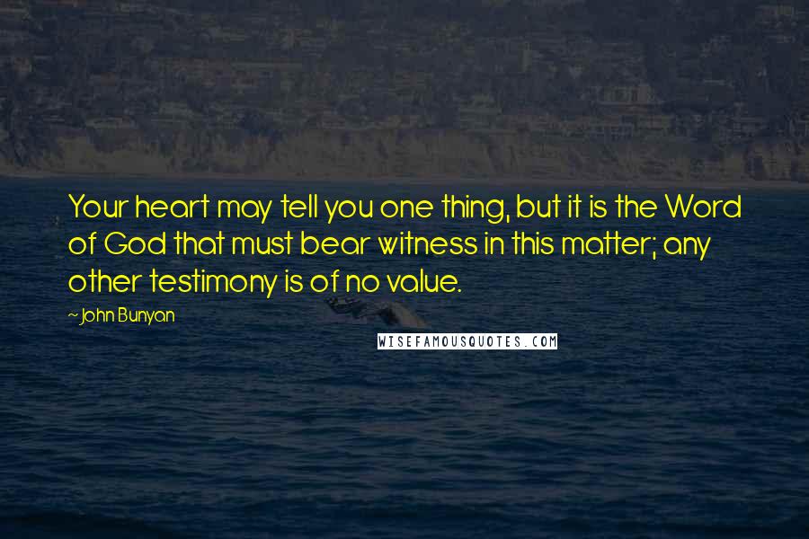 John Bunyan Quotes: Your heart may tell you one thing, but it is the Word of God that must bear witness in this matter; any other testimony is of no value.