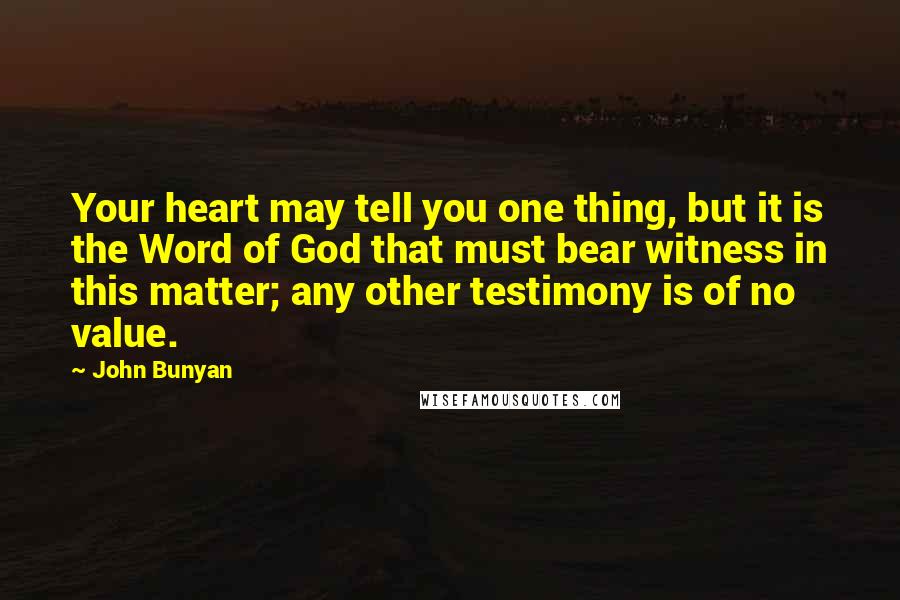 John Bunyan Quotes: Your heart may tell you one thing, but it is the Word of God that must bear witness in this matter; any other testimony is of no value.