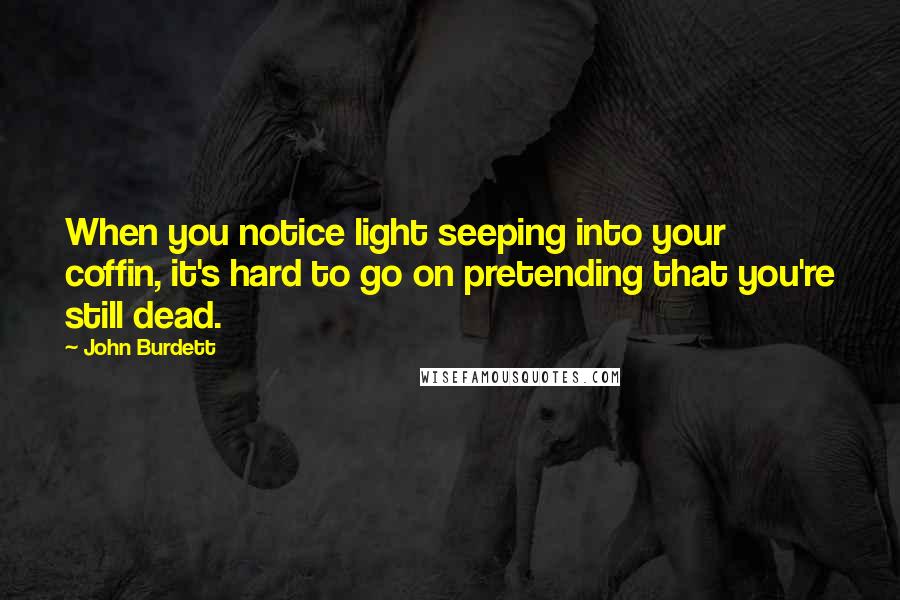 John Burdett Quotes: When you notice light seeping into your coffin, it's hard to go on pretending that you're still dead.