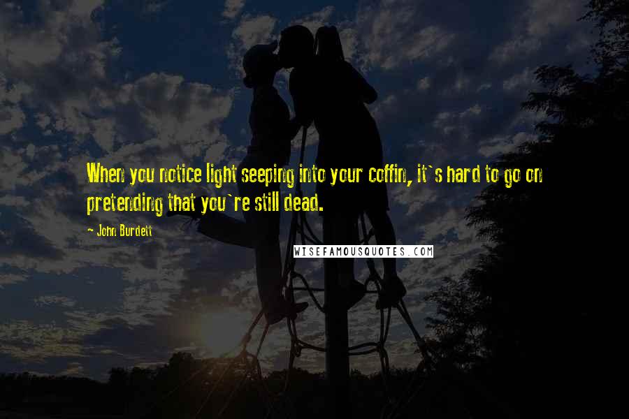 John Burdett Quotes: When you notice light seeping into your coffin, it's hard to go on pretending that you're still dead.