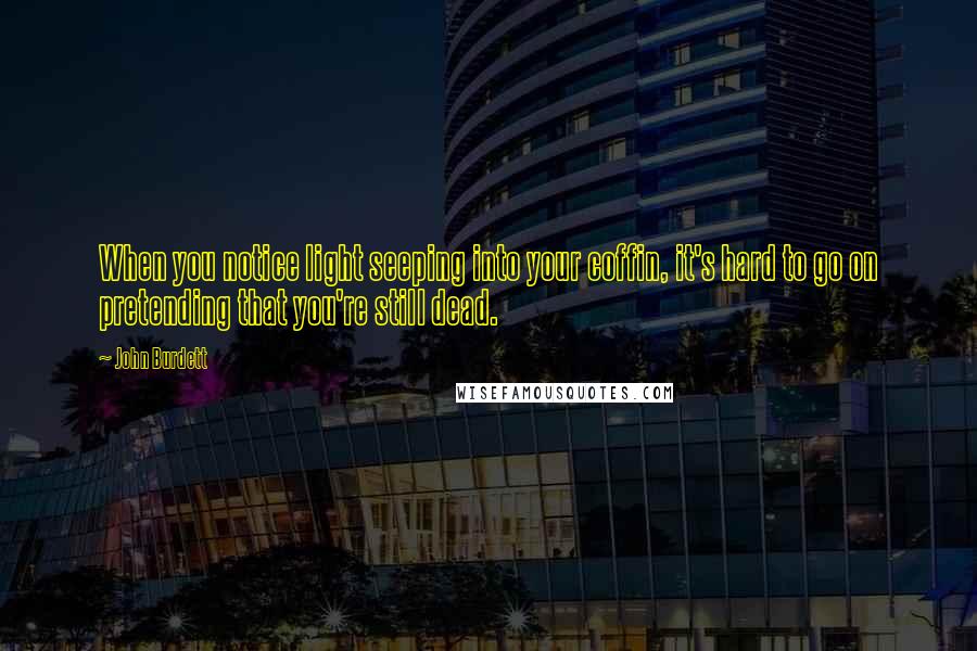 John Burdett Quotes: When you notice light seeping into your coffin, it's hard to go on pretending that you're still dead.