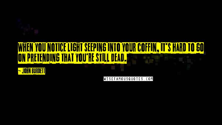 John Burdett Quotes: When you notice light seeping into your coffin, it's hard to go on pretending that you're still dead.