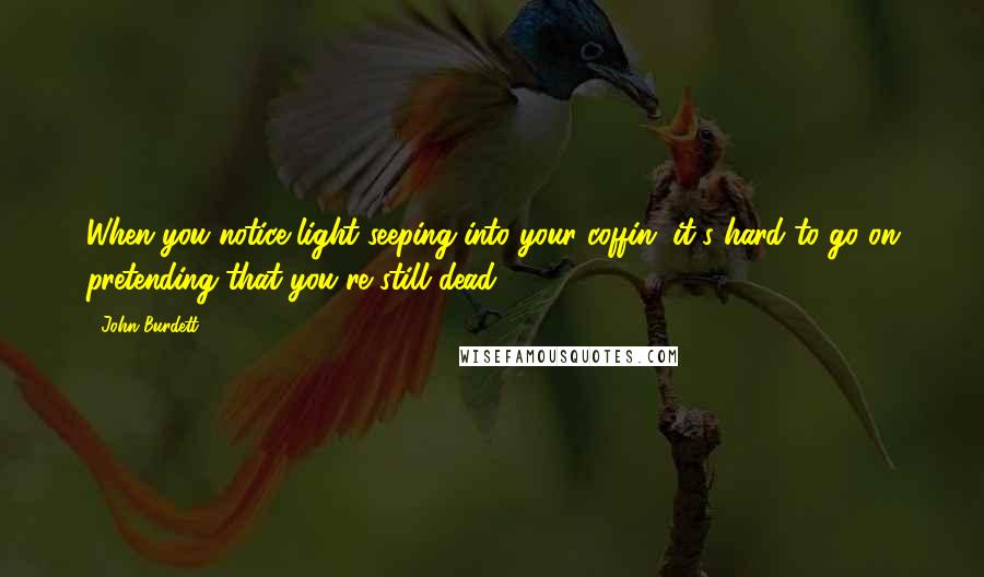 John Burdett Quotes: When you notice light seeping into your coffin, it's hard to go on pretending that you're still dead.