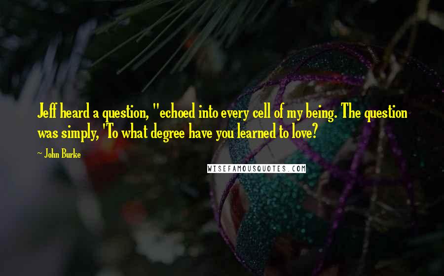 John Burke Quotes: Jeff heard a question, "echoed into every cell of my being. The question was simply, 'To what degree have you learned to love?