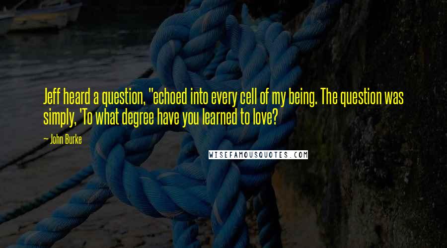 John Burke Quotes: Jeff heard a question, "echoed into every cell of my being. The question was simply, 'To what degree have you learned to love?