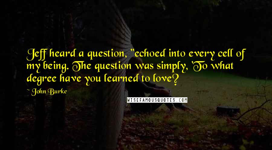 John Burke Quotes: Jeff heard a question, "echoed into every cell of my being. The question was simply, 'To what degree have you learned to love?