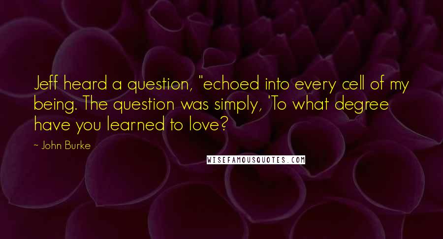 John Burke Quotes: Jeff heard a question, "echoed into every cell of my being. The question was simply, 'To what degree have you learned to love?