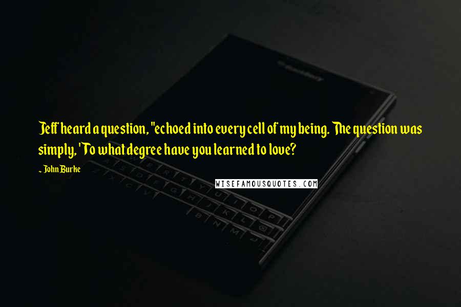 John Burke Quotes: Jeff heard a question, "echoed into every cell of my being. The question was simply, 'To what degree have you learned to love?