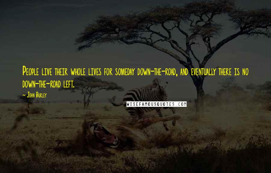 John Burley Quotes: People live their whole lives for someday down-the-road, and eventually there is no down-the-road left.