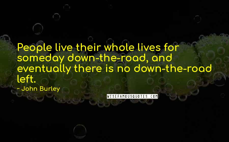 John Burley Quotes: People live their whole lives for someday down-the-road, and eventually there is no down-the-road left.